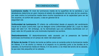 RECOMENDACIONES
Luminancia media: El nivel de luminancia media de la superficie de la carretera y sus
alrededores determina en gran manera el estado de adaptación de los ojos de los usuarios,
por este motivo la luminancia media tiene mucha importancia en la capacidad para ver de
los usuarios, el confort del usuario, o sea en general de la
seguridad vial.
Uniformidad de luminancia: El criterio de uniformidad desde el aspecto del rendimiento
visual es la razón Lmin/Lmed, que se designa como uniformidad global U0, y que no debe
bajar del valor 0,4. Sin embargo, se ha demostrado que una carretera alumbrada con un
buen valor de U0 puede dar una incómoda impresión luz-sombra.
Deslumbramiento: El deslumbramiento está causado por la presencia de fuentes
luminosas (luminarias) en el campo de visión del observador.
El factor de borde: El factor de borde se define como el cociente entre la iluminancia media
en hileras, 5 m de ancho (o menos si el espacio no lo permite) junto a los bordes de la
calzada y la iluminancia media en hileras, 5 m de ancho ( o la mitad del ancho de la calzada,
la que sea más pequeña) en la calzada.
 
