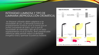 INTENSIDAD LUMINOSA Y TIPO DE
LUMINARIA (REPRODUCCIÓN CROMÁTICA)
las lámparas utilizadas deben adaptarse a las
necesidades de uso. La demanda lumínica de
emplazamientos turísticos no es la misma que en
puntos únicamente de tráfico, por lo que las
necesidades de intensidad y tipo de luz en estos
emplazamientos no es la misma. Tener presente estas
diferencias debe permitir reducir la demanda
energética total y optimizar la potencia instalada.
 