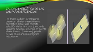 CALIDAD ENERGÉTICA DE LAS
LÁMPARAS (EFICIENCIA):
no todos los tipos de lámparas
presentan el mismo rendimiento
energético. Hacer una correcta
selección de las lámparas (dentro de
la misma función), teniendo en cuenta
el rendimiento (lumen/W), puede
derivar en un ahorro energético
importante
 