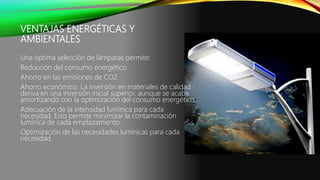 VENTAJAS ENERGÉTICAS Y
AMBIENTALES
Una óptima selección de lámparas permite:
Reducción del consumo energético.
Ahorro en las emisiones de CO2.
Ahorro económico. La inversión en materiales de calidad
deriva en una inversión inicial superior, aunque se acaba
amortizando con la optimización del consumo energético.
Adecuación de la intensidad lumínica para cada
necesidad. Esto permite minimizar la contaminación
lumínica de cada emplazamiento.
Optimización de las necesidades lumínicas para cada
necesidad.
 