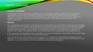 EQUIPOS AUXILIARES
• Equipos auxiliares
• La tipología de las lámparas utilizadas en el alumbrado público (sistemas con potencias
superiores a las de tipo doméstico) implica la necesidad de disponer de una serie de
dispositivos para el correcto funcionamiento, ya que, además, en muchos casos éstas no
pueden conectarse directamente a la red. Algunos de los elementos auxiliares más
importantes son:
• Balasto
• Es un dispositivo que limita el crecimiento de la intensidad de la corriente y suministra a la lámpara
las características de tensión, de frecuencia y de potencia adecuadas a un funcionamiento estable.
El balasto es así un elemento limitante de intensidad que evita la autodestrucción de la lámpara
porque tiene tendencia a incrementar la intensidad durante su funcionamiento y permite un
régimen de trabajo. Energéticamente, las características más importantes de los balastos son:
• El funcionamiento del balasto tiene asociado un consumo energético importante. Éste puede llegar
a ser del orden del 20% del consumo de la lámpara.
• Características de la alimentación: para asegurar un correcto funcionamiento energético de la
lámpara, es necesario que el balasto se adapte a las condiciones óptimas de funcionamiento de la
lámpara, si no, esto derivará en una pérdida de rendimiento energético.
 
