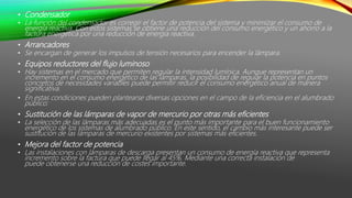 • Condensador
• La función del condensador es corregir el factor de potencia del sistema y minimizar el consumo de
energía reactiva. Con estos sistemas se obtiene una reducción del consumo energético y un ahorro a la
factura energética por una reducción de energía reactiva.
• Arrancadores
• Se encargan de generar los impulsos de tensión necesarios para encender la lámpara.
• Equipos reductores del flujo luminoso
• Hay sistemas en el mercado que permiten regular la intensidad lumínica. Aunque representan un
incremento en el consumo energético de las lámparas, la posibilidad de regular la potencia en puntos
concretos de necesidades variables puede permitir reducir el consumo energético anual de manera
significativa.
• En estas condiciones pueden plantearse diversas opciones en el campo de la eficiencia en el alumbrado
público:
• Sustitución de las lámparas de vapor de mercurio por otras más eficientes
• La selección de las lámparas más adecuadas es el punto más importante para el buen funcionamiento
energético de los sistemas de alumbrado público. En este sentido, el cambio más interesante puede ser
sustitución de las lámparas de mercurio existentes por sistemas más eficientes.
• Mejora del factor de potencia
• Las instalaciones con lámparas de descarga presentan un consumo de energía reactiva que representa
incremento sobre la factura que puede llegar al 45%. Mediante una correcta instalación de
puede obtenerse una reducción de costes importante.
 
