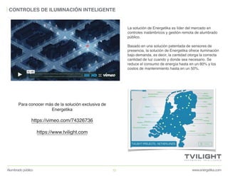 www.energetika.comAlumbrado público 10
CONTROLES DE ILUMINACIÓN INTELIGENTE
La solución de Energetika es líder del mercado en
controles inalámbricos y gestión remota de alumbrado
público.
Basado en una solución patentada de sensores de
presencia, la solución de Energetika ofrece iluminación
bajo demanda, es decir, la cantidad otorga la correcta
cantidad de luz cuando y donde sea necesario. Se
reduce el consumo de energía hasta en un 80% y los
costos de mantenimiento hasta en un 50%.
Para conocer más de la solución exclusiva de
Energetika
https://vimeo.com/74326736
https://www.tvilight.com
 