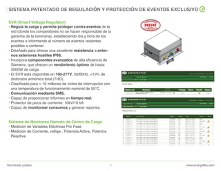 www.energetika.comAlumbrado público 11
SISTEMA PATENTADO DE REGULACIÓN Y PROTECCIÓN DE EVENTOS EXCLUSIVO
Regula la carga y permite proteger contra eventos de la
red (donde los competidores no se hacen responsable de la
garantía de la luminaria), estableciendo día y hora de los
eventos e informando el número de eventos restantes
posibles a contener.
Diseñado para ofrecer una excelente resistencia a entor-
nos exteriores hostiles IP66.
Incorpora componentes avanzados de alta eficiencia de
Siemens, que ofrecen un rendimiento óptimo de hasta
2000W de carga.
El SVR está disponible en 100-277V, 50/60Hz, <10% de
distorsión armónica total (THD).
Clasificado para > 10 millones de ciclos de interrupción con
una temperatura de funcionamiento nominal de 55°C.
Comunicación mediante SMS.
Capaz de proporcionar informes en tiempo real.
Protector de picos de corriente: 10kV/10 kA
Capaz de monitorear consumos y generar reportes.
Medición de Variables Eléctricas Por Fase
Medición de Corriente, voltaje , Potencia Activa, Potencia
Reactiva
SVR (Smart Voltage Regulator)
Sistema de Monitoreo Remoto de Centro de Carga
 