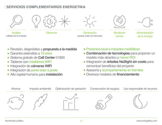 www.energetika.comAlumbrado público 20
SERVICIOS COMPLEMENTARIOS ENERGETIKA
Análisis
calidad de la energía
Eficiencia Generación
parque solar y/o biomasa
Monitoreo
remoto
Administración
de la energía
Revisión, diagnóstico y propuesta a la medida
Garantía extendida a 10 años
Sistema gratuito de Call Center 01800
Tableros con medidores WIFI
Integración de cámaras WIFI
Integración de panel solar a poste
Alto capital humano para instalación
Presencia local e impactos mediáticos
Combinación de tecnologías para proponer un
modelo más atractivo y menor ROI
Integración de árboles Na2light sin costo para
comunicar beneficios del proyecto
Asesoría y acompañamiento en trámites
Diversos modelos de financiamiento
Ahorros Impacto ambiental Optimización de operación Conservación de equipos Uso responsable de recursos
 