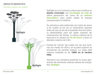 Na2light es una luminaria urbana que combina un
diseño innovador con tecnología de LED de
última generación así como de un sistema
fotovoltaico para poder captar la energía
necesaria para el sistema.
Su estructura está elaborada con tubos de acero
a los cuales se les da un tratamiento especial
antes de que se les dé el acabado final con pintu-
ra electrostática para así poder soportar las
inclemencias del tiempo. La altura máxima de la
estructura no rebasa los 5m de altura y tiene un
diámetro máximo de 2.9m.
Consta de “ramas” las cuales son las que ilumi-
nan por medio de LEDs y en la parte superior se
encuentran los paneles solares. La carga total
máxima instalada es de 108W en la versión
PRO.
Asimismo nos complace presentar la nueva gen-
eración de luminarias urbanas solares de energe-
tika: Na3light.
Na2light
Na3light
www.energetika.comAlumbrado público 21
IMPACTO MEDIÁTICO
Árboles solares de regalo
 