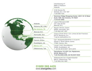 www.energetika.com
Patriotismo 12-2-201 Col. Hipódromo
06100, México D.F.
T (52 55) 8526.2496, (52 55) 6237.9342
Corpus Christi 2313-1 Col. Lomas de San Francisco
64710, Monterrey, N.L.
T (52 81) 8378.0373 ó 74
Nayarit 104 Col. Centro
83000, Hermosillo, Son.
T (52 662) 267.1097
Dominion Ridge Shopping Center, 22211 IH 10 West
Suite 1206, San Antonio, TX 78257
T 210 431 6493
Antimonio 8-C Col. Ciudad Industrial
86010, Villahermosa, Tab.
T (52 993) 242.1820
Lincoln 110/2, Zona Minerva
44690, Guadalajara, Jal.
T (52 33) 3616.0337 / 3615.2070
9166 Shanks Rd.
Winfield, B.C. V4V 1M7
T 250 808 1544
Carr. Aeropuerto Bonfil Km.11.5 Loc1A
Alfredo V. Bonfil. Benito Juarez.
77560, Cancún, Qro.
Holanda
Kelowna, BC, CAN
San Antonio, TX
Mexicali, B.C.
Hermosillo, Son.
Monterrey, N.L.
Cancún, Q.Roo.
Guadalajara, Jal.
México, D.F.
Villahermosa, Tab.
Laguna Mecoacan 829
Col. Lago del Sol
Mexicali, B.C.
Utrechtseweg 47
6866 CJ Heelsum
Holanda
01800 269 4435
 