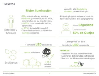 www.energetika.comAlumbrado público 4
IMPACTOS
Ecológicos
Estéticos y
Sociales
1 luminaria LED equivale a:
+ 26.4
árboles
anuales
menos emisiones
Desechos tóxicos y contaminantes
Luminarios deteriorados en tiraderos
Mercurio vertido en reservas de agua
menos:
Hg
La larga vida útil de la
tecnología LED representa
El Municipio genera ahorros inmedia-
to desde el primer mes del programa
Atención a la Ciudadanía
sin costo para el Municipio
Mayor Seguridad
Disminución del
50% de Quejas
Mejor iluminación
Más potente, clara y estética
Uniforme y sostenida por 10 años,
sin manchas de luz (efecto zebra)
- 66.5% consumo de electricidad
(promedio)
+ 25% intensidad (promedio)
Todas las luminarias cumplen las
normas necesarias
 
