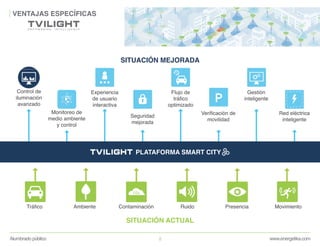 www.energetika.comAlumbrado público 8
VENTAJAS ESPECÍFICAS
PLATAFORMA SMART CITY
Control de
iluminación
avanzado
Monitoreo de
medio ambiente
y control
Experiencia
de usuario
interactiva
Seguridad
mejorada
Flujo de
tráfico
optimizado
Verificación de
movilidad
Gestión
inteligente
Red eléctrica
inteligente
SITUACIÓN MEJORADA
Tráfico Ambiente Contaminación Ruido Presencia Movimiento
SITUACIÓN ACTUAL
 