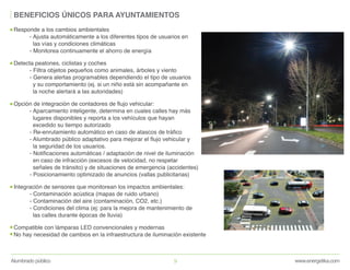 www.energetika.comAlumbrado público 9
BENEFICIOS ÚNICOS PARA AYUNTAMIENTOS
Responde a los cambios ambientales
- Ajusta automáticamente a los diferentes tipos de usuarios en
las vías y condiciones climáticas
- Monitorea continuamente el ahorro de energía
Detecta peatones, ciclistas y coches
- Filtra objetos pequeños como animales, árboles y viento
- Genera alertas programables dependiendo el tipo de usuarios
y su comportamiento (ej. si un niño está sin acompañante en
la noche alertará a las autoridades)
Opción de integración de contadores de flujo vehicular:
- Aparcamiento inteligente, determina en cuales calles hay más
lugares disponibles y reporta a los vehículos que hayan
excedido su tiempo autorizado
- Re-enrutamiento automático en caso de atascos de tráfico
- Alumbrado público adaptativo para mejorar el flujo vehicular y
la seguridad de los usuarios.
- Notificaciones automáticas / adaptación de nivel de iluminación
en caso de infracción (excesos de velocidad, no respetar
señales de tránsito) y de situaciones de emergencia (accidentes)
- Posicionamiento optimizado de anuncios (vallas publicitarias)
Integración de sensores que monitorean los impactos ambientales:
- Contaminación acústica (mapas de ruido urbano)
- Contaminación del aire (contaminación, CO2, etc.)
- Condiciones del clima (ej: para la mejora de mantenimiento de
las calles durante épocas de lluvia)
Compatible con lámparas LED convencionales y modernas
No hay necesidad de cambios en la infraestructura de iluminación existente
 