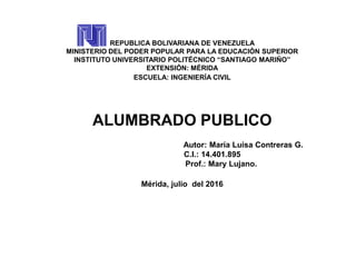 REPUBLICA BOLIVARIANA DE VENEZUELA
MINISTERIO DEL PODER POPULAR PARA LA EDUCACIÓN SUPERIOR
INSTITUTO UNIVERSITARIO POLITÉCNICO “SANTIAGO MARIÑO”
EXTENSIÓN: MÉRIDA
ESCUELA: INGENIERÍA CIVIL
ALUMBRADO PUBLICO
Autor: María Luisa Contreras G.
C.I.: 14.401.895
Prof.: Mary Lujano.
Mérida, julio del 2016
 