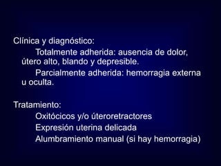 Clínica y diagnóstico: 
Totalmente adherida: ausencia de dolor, 
útero alto, blando y depresible. 
Parcialmente adherida: hemorragia externa 
u oculta. 
Tratamiento: 
Oxitócicos y/o úteroretractores 
Expresión uterina delicada 
Alumbramiento manual (si hay hemorragia) 
 