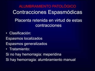 ALUMBRAMIENTO PATOLÓGICO 
Contracciones Espasmódicas 
Placenta retenida en virtud de estas 
contracciones 
• Clasificación: 
Espasmos localizados 
Espasmos generalizados 
• Tratamiento: 
Si no hay hemorragia: meperidina 
Si hay hemorragia: alumbramiento manual 
 