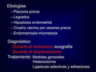 Etiologías 
– Placenta previa 
– Legrados 
– Hipoplasia endometrial 
– Cicatriz uterina por cesarea previa 
– Endometriosis-miomatosis 
Diagnóstico: 
Durante el embarazo: ecografía 
Durante el alumbramiento 
Tratamiento: Medidas generales 
Histerectomía 
Ligaduras selectivas y adhesiones 
 
