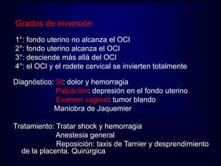 Grados de inversión 
1°: fondo uterino no alcanza el OCI 
2°: fondo uterino alcanza el OCI 
3°: desciende más allá del OCI 
4°: el OCI y el rodete cervical se invierten totalmente 
Diagnóstico: St: dolor y hemorragia 
Palpación: depresión en el fondo uterino 
Examen vaginal: tumor blando 
Maniobra de Jaquemier 
Tratamiento: Tratar shock y hemorragia 
Anestesia general 
Reposición: taxis de Tarnier y desprendimiento 
de la placenta. Quirúrgica 
 