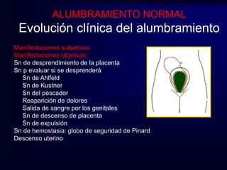 ALUMBRAMIENTO NORMAL 
Evolución clínica del alumbramiento 
Manifestaciones subjetivas 
Manifestaciones objetivas: 
Sn de desprendimiento de la placenta 
Sn p evaluar si se desprenderá 
Sn de Ahlfeld 
Sn de Kustner 
Sn del pescador 
Reaparición de dolores 
Salida de sangre por los genitales 
Sn de descenso de placenta 
Sn de expulsión 
Sn de hemostasia: globo de seguridad de Pinard 
Descenso uterino 
 
