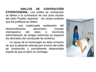 ANILLOS DE CONTRACCIÓN
ETIOPATOGENIA.- Los anillos de contracción
se deben a la contractura de una zona circular
del útero Pueden aparecer sin causa evidente
que los justifique.se deben:
una inadecuada aceleración del
desprendimiento placentario (masaje
intempestivo del útero o incorrecta
administración de drogas oxitócicas en especial
los derivados del cornezuelo de centeno).
La causa de la hemorragia se debe al hecho
de que la placenta retenida por encima del anillo
de contracción y parcialmente desprendida
impide de que el útero se contraiga
 