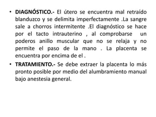 • DIAGNÓSTICO.- El útero se encuentra mal retraído
blanduzco y se delimita imperfectamente .La sangre
sale a chorros intermitente .El diagnóstico se hace
por el tacto intrauterino , al comprobarse un
poderos anillo muscular que no se relaja y no
permite el paso de la mano . La placenta se
encuentra por encima de el .
• TRATAMIENTO.- Se debe extraer la placenta lo más
pronto posible por medio del alumbramiento manual
bajo anestesia general.
 