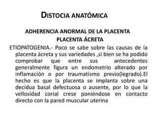 DISTOCIA ANATÓMICA
ADHERENCIA ANORMAL DE LA PLACENTA
PLACENTA ÁCRETA
ETIOPATOGENIA.- Poco se sabe sobre las causas de la
placenta ácreta y sus variedades ,si bien se ha podido
comprobar que entre sus antecedentes
generalmente figura un endometrio alterado por
inflamación o por traumatismo previo(legrado).El
hecho es que la placenta se implanta sobre una
decidua basal defectuosa o ausente, por lo que la
vellosidad corial crese poniéndose en contacto
directo con la pared muscular uterina
 