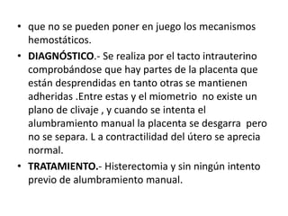 • que no se pueden poner en juego los mecanismos
hemostáticos.
• DIAGNÓSTICO.- Se realiza por el tacto intrauterino
comprobándose que hay partes de la placenta que
están desprendidas en tanto otras se mantienen
adheridas .Entre estas y el miometrio no existe un
plano de clivaje , y cuando se intenta el
alumbramiento manual la placenta se desgarra pero
no se separa. L a contractilidad del útero se aprecia
normal.
• TRATAMIENTO.- Histerectomia y sin ningún intento
previo de alumbramiento manual.
 