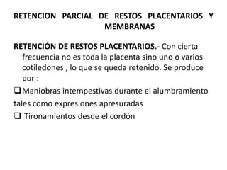 RETENCION PARCIAL DE RESTOS PLACENTARIOS Y
MEMBRANAS
RETENCIÓN DE RESTOS PLACENTARIOS.- Con cierta
frecuencia no es toda la placenta sino uno o varios
cotiledones , lo que se queda retenido. Se produce
por :
Maniobras intempestivas durante el alumbramiento
tales como expresiones apresuradas
 Tironamientos desde el cordón
 