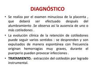 DIAGNÓSTICO
• Se realiza por el examen minuciosa de la placenta ,
que deberá ser efectuado después del
alumbramiento .Se observa así la ausencia de uno o
más cotiledones .
• La evolución clínica de la retención de cotiledones
puede seguir varios sentidos : se desprenden y son
expulsados de manera espontánea con frecuencia
originan hemorragias muy graves, durante el
puerperio pueden provocar infecciones .
• TRATAMIENTO.- extracción del cotiledón por legrado
instrumental.
 