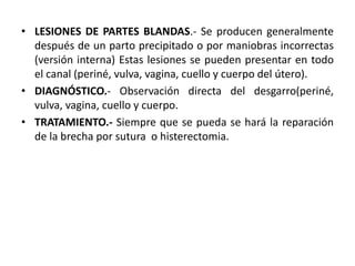 • LESIONES DE PARTES BLANDAS.- Se producen generalmente
después de un parto precipitado o por maniobras incorrectas
(versión interna) Estas lesiones se pueden presentar en todo
el canal (periné, vulva, vagina, cuello y cuerpo del útero).
• DIAGNÓSTICO.- Observación directa del desgarro(periné,
vulva, vagina, cuello y cuerpo.
• TRATAMIENTO.- Siempre que se pueda se hará la reparación
de la brecha por sutura o histerectomia.
 