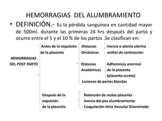 HEMORRAGIAS DEL ALUMBRAMIENTO
• DEFINICIÓN.- Es la pérdida sanguínea en cantidad mayor
de 500ml. durante las primeras 24 hrs después del parto y
ocurre entre el 5 y el 10 % de los partos .Se clasifican en:
Antes de la expulsión Distocias Inercia o atonía uterina
de la placenta Dinámicas anillos de contracción
HEMORRAGIAS
DEL POST PARTO Distocias Adherencia anormal
Anatómicas de la placenta
(placenta acreta)
Lesiones de partes blandas
Después de la Retención de restos placenta
expulsión Inercia del pos alumbramiento
de la placenta Coagulación intra Vascular Diseminada
 