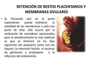 RETENCIÓN DE RESTOS PLACENTARIOS Y
MEMBRANAS OVULARES
• Es frecuente aún en el parto
espontáneo puede retenerse la
totalidad de las membranas o solo una
parte de ellas .Ello ocurre por la
realización de maniobras apresuradas
para el alumbramiento lo más habitual
es que se eliminen en los días
siguientes del puerperio junto con los
loquios ,la retención facilita el ascenso
de gérmenes y predispone a la
infección del endometrio.
 