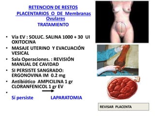 RETENCION DE RESTOS
PLACENTARIOS O DE Membranas
Ovulares
TRATAMIENTO
• Vía EV : SOLUC. SALINA 1000 + 30 UI
OXITOCINA
• MASAJE UTERINO Y EVACUACIÓN
VESICAL
• Sala Operaciones. : REVISIÓN
MANUAL DE CAVIDAD
• SI PERSISTE SANGRADO:
ERGONOVINA IM 0.2 mg
• Antibiótico AMPICILINA 1 gr
CLORANFENICOL 1 gr EV
•
Sí persiste LAPARATOMIA
REVISAR PLACENTA
 