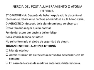 INERCIA DEL POST ALUMBRAMIENTO O ATONIA
UTERINA
ETIOPATOGENIA: Después de haber expulsado la placenta el
útero no se retare ni se contrae alterándose así la hemostasia.
DIAGNÓSTICO.-después dela alumbramiento se observa :
Útero tamaño mayor que lo normal
Fondo del útero por encima del ombligo
Consistencia blanda del útero
No se ha formado el globo de seguridad de pinart.
TRATAMIENTO DE LA ATONIA UTERINA
 Masaje uterino
 Administración de oxitocicos o derivados del cornezuelo de
centeno.
 En caso de fracaso de medidas anteriores histerectomia.
 