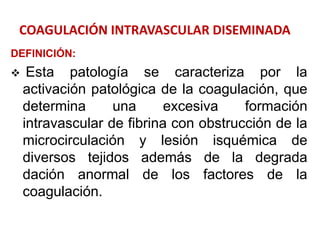 COAGULACIÓN INTRAVASCULAR DISEMINADA
DEFINICIÓN:
 Esta patología se caracteriza por la
activación patológica de la coagulación, que
determina una excesiva formación
intravascular de fibrina con obstrucción de la
microcirculación y lesión isquémica de
diversos tejidos además de la degrada
dación anormal de los factores de la
coagulación.
 