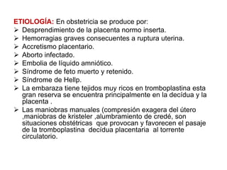 ETIOLOGÍA: En obstetricia se produce por:
 Desprendimiento de la placenta normo inserta.
 Hemorragias graves consecuentes a ruptura uterina.
 Accretismo placentario.
 Aborto infectado.
 Embolia de líquido amniótico.
 Síndrome de feto muerto y retenido.
 Síndrome de Hellp.
 La embaraza tiene tejidos muy ricos en tromboplastina esta
gran reserva se encuentra principalmente en la decídua y la
placenta .
 Las maniobras manuales (compresión exagera del útero
,maniobras de kristeler ,alumbramiento de credé, son
situaciones obstétricas que provocan y favorecen el pasaje
de la tromboplastina decídua placentaria al torrente
circulatorio.
 