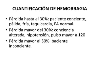 CUANTIFICACIÓN DE HEMORRAGIA
• Pérdida hasta el 30%: paciente conciente,
pálida, fría, taquicardia, PA normal.
• Pérdida mayor del 30%: conciencia
alterada, hipotensión, pulso mayor a 120
• Pérdida mayor al 50%: paciente
inconciente.
 