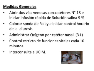 Medidas Generales
• Abrir dos vías venosas con catéteres N° 18 e
iniciar infusión rápida de Solución salina 9 %
• Colocar sonda de Foley e iniciar control horario
de la diuresis
• Administrar Oxígeno por catéter nasal (3 L)
• Control estricto de funciones vitales cada 10
minutos.
• Interconsulta a UCIM.
 