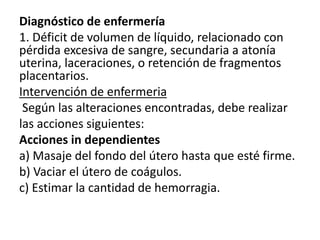 Diagnóstico de enfermería
1. Déficit de volumen de líquido, relacionado con
pérdida excesiva de sangre, secundaria a atonía
uterina, laceraciones, o retención de fragmentos
placentarios.
Intervención de enfermeria
Según las alteraciones encontradas, debe realizar
las acciones siguientes:
Acciones in dependientes
a) Masaje del fondo del útero hasta que esté firme.
b) Vaciar el útero de coágulos.
c) Estimar la cantidad de hemorragia.
 