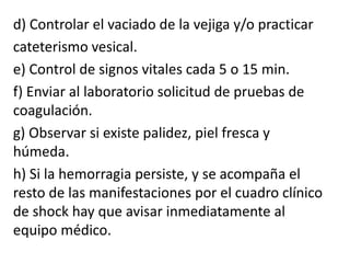 d) Controlar el vaciado de la vejiga y/o practicar
cateterismo vesical.
e) Control de signos vitales cada 5 o 15 min.
f) Enviar al laboratorio solicitud de pruebas de
coagulación.
g) Observar si existe palidez, piel fresca y
húmeda.
h) Si la hemorragia persiste, y se acompaña el
resto de las manifestaciones por el cuadro clínico
de shock hay que avisar inmediatamente al
equipo médico.
 