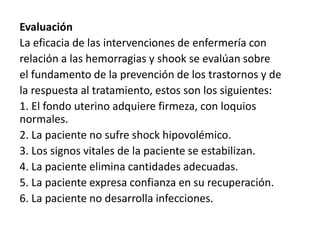 Evaluación
La eficacia de las intervenciones de enfermería con
relación a las hemorragias y shook se evalúan sobre
el fundamento de la prevención de los trastornos y de
la respuesta al tratamiento, estos son los siguientes:
1. El fondo uterino adquiere firmeza, con loquios
normales.
2. La paciente no sufre shock hipovolémico.
3. Los signos vitales de la paciente se estabilizan.
4. La paciente elimina cantidades adecuadas.
5. La paciente expresa confianza en su recuperación.
6. La paciente no desarrolla infecciones.
 