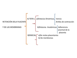 A) TOTA L a)Distocias Dinámicas Inercia
RETENCIÓN DELA PLACENTA Anillos de contracción
Y DE LAS MEMBRANAS b)Distocias Anatómicas Adherencia
anormal de la
placenta
B)PARCIAL a)De restos placentarios
b) De membranas
 