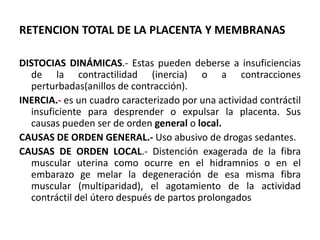 RETENCION TOTAL DE LA PLACENTA Y MEMBRANAS
DISTOCIAS DINÁMICAS.- Estas pueden deberse a insuficiencias
de la contractilidad (inercia) o a contracciones
perturbadas(anillos de contracción).
INERCIA.- es un cuadro caracterizado por una actividad contráctil
insuficiente para desprender o expulsar la placenta. Sus
causas pueden ser de orden general o local.
CAUSAS DE ORDEN GENERAL.- Uso abusivo de drogas sedantes.
CAUSAS DE ORDEN LOCAL.- Distención exagerada de la fibra
muscular uterina como ocurre en el hidramnios o en el
embarazo ge melar la degeneración de esa misma fibra
muscular (multiparidad), el agotamiento de la actividad
contráctil del útero después de partos prolongados
 