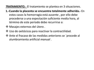 TRATAMIENTO.- El tratamiento se plantea en 3 situaciones.
1.-Cuando la placenta se encuentra totalmente adherida.- En
estos casos la hemorragia está ausente , por ello debe
procederse a una expectación suficiente media hora, al
término de este periodo debe recurrirse a:
 Masajes externos del útero .
 Uso de oxitócicos para reactivar la contractilidad.
 Ante el fracaso de las medidas anteriores se `procede al
alumbramiento artificial manual .
 