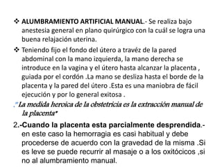  ALUMBRAMIENTO ARTIFICIAL MANUAL.- Se realiza bajo
anestesia general en plano quirúrgico con la cuál se logra una
buena relajación uterina.
 Teniendo fijo el fondo del útero a travéz de la pared
abdominal con la mano izquierda, la mano derecha se
introduce en la vagina y el útero hasta alcanzar la placenta ,
guiada por el cordón .La mano se desliza hasta el borde de la
placenta y la pared del útero .Esta es una maniobra de fácil
ejecución y por lo general exitosa .
.”La medida heroica de la obstetricia es la extracción manual de
la placenta”
2.-Cuando la placenta esta parcialmente desprendida.-
en este caso la hemorragia es casi habitual y debe
procederse de acuerdo con la gravedad de la misma .Si
es leve se puede recurrir al masaje o a los oxitócicos ,si
no al alumbramiento manual.
 