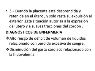 • 3.- Cuando la placenta está desprendida y
retenida en el útero , y solo resta su expulsión al
exterior .Esta situación autoriza a la expresión
del útero y a suaves tracciones del cordón .
DIAGNÓSTICOS DE ENFERMERIA
Alto riesgo de déficit de volumen de líquidos
relacionado con pérdida excesiva de sangre.
Disminución del gasto cardiaco relacionado con
la hipovolemia
 