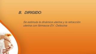B. DIRIGIDO:
Se estimula la dinámica uterina y la retracción
uterina con fármacos EV. Oxitocina
 