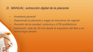 D. MANUAL: extracción digital de la placenta
• Anestesia general
• Desprende la placenta y luego se tracciona vía vaginal
• Revisión de la cavidad, oxitocina y ATB profilácticos
• Indicación: más de 30 min desde la expulsión del feto o en
hemorragia severa
 