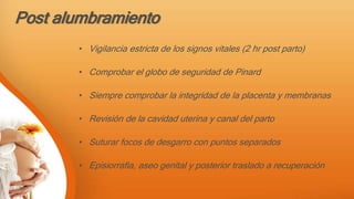 Post alumbramiento
• Vigilancia estricta de los signos vitales (2 hr post parto)
• Comprobar el globo de seguridad de Pinard
• Siempre comprobar la integridad de la placenta y membranas
• Revisión de la cavidad uterina y canal del parto
• Suturar focos de desgarro con puntos separados
• Episiorrafia, aseo genital y posterior traslado a recuperación
 