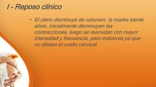 I - Reposo clínico
• El útero disminuye de volumen, la madre siente
alivio, inicialmente disminuyen las
contracciones, luego se reanudan con mayor
intensidad y frecuencia, pero indoloras ya que
no dilatan el cuello cervical
 