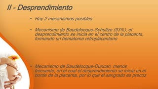 II - Desprendimiento
• Hay 2 mecanismos posibles
• Mecanismo de Baudelocque-Schultze (93%), el
desprendimiento se inicia en el centro de la placenta,
formando un hematoma retroplacentario
• Mecanismo de Baudelocque-Duncan, menos
frecuente, en el cual el desprendimiento se inicia en el
borde de la placenta, por lo que el sangrado es precoz
 