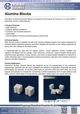 Alumina Blocks
Chemshun ® Alumina Ceramic Blocks are designed with tongues and grooves, it is used widely in
pipe lining, ceramic rubber plate etc.
1:Product Features:
> High hardness
> Superior abrasion resistance
> Corrosion and chemical resistance
> Light weight
> Can be applied in all kinds industrial abrasion solution field
2:Product Details:
High alumina ceramic weldable tile with hole provide excellent abrasion and impact resistance for
industrial friction equipment because chemshun weldable tile first stick on the surface equipment by
epoxy resin then welded on the steel surface.
In frequently-used as wear liner for hopper, cyclone , Chute ,separator, bunker, impellers and
agitators, fan blades and fan casings, chain conveyors, mixers etc, Typical markets include grain,
coal-fired power generation, mining, cement, and more.It is easily welded installation to machine no
matter extremely high or low temperature working environment, also best wear resistant choice for
dynamic operation equipment.
Product Application:
Chemshun Alumina Ceramic Blocks are designed as per the requirements of the customers’
engineerings combined with the cost, installation and effective of application. Especially the blocks
with tongues and grooves, Its obvious performance is that they could lock each other due to the
tongues and grooves to increase the connectivity in whole engineering. So it is used widely in pipe
lining, ceramic rubber plate in mining industry, steel plant, cement plant, port, power plant,etc.
 