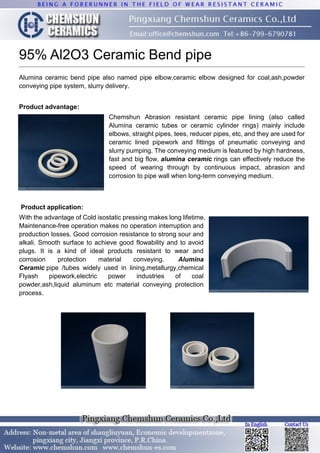 95% Al2O3 Ceramic Bend pipe
Alumina ceramic bend pipe also named pipe elbow,ceramic elbow designed for coal,ash,powder
conveying pipe system, slurry delivery.
Product advantage:
Chemshun Abrasion resistant ceramic pipe lining (also called
Alumina ceramic tubes or ceramic cylinder rings) mainly include
elbows, straight pipes, tees, reducer pipes, etc, and they are used for
ceramic lined pipework and fittings of pneumatic conveying and
slurry pumping. The conveying medium is featured by high hardness,
fast and big flow, alumina ceramic rings can effectively reduce the
speed of wearing through by continuous impact, abrasion and
corrosion to pipe wall when long-term conveying medium.
Product application:
With the advantage of Cold isostatic pressing makes long lifetime,
Maintenance-free operation makes no operation interruption and
production losses. Good corrosion resistance to strong sour and
alkali. Smooth surface to achieve good flowability and to avoid
plugs. It is a kind of ideal products resistant to wear and
corrosion protection material conveying. Alumina
Ceramic pipe /tubes widely used in lining,metallurgy,chemical
Flyash pipework,electric power industries of coal
powder,ash,liquid aluminum etc material conveying protection
process.
 